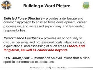 The Intellectual and Leadership Center of the Air Force
Enlisted Force Structure – provides a deliberate and
common approach to enlisted force development, career
progression, and increased supervisory and leadership
responsibilities.
Building a Word Picture
Performance Feedback – provides an opportunity to
discuss personal and professional goals, standards and
expectations, and assessing of such areas (short- and
long-term, as well as career and beyond)
EPR ‘small print’ – information on evaluations that outline
specific performance expectations.
 