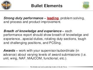 The Intellectual and Leadership Center of the Air Force
Strong duty performance – leading, problem solving,
and process and product improvement.
Bullet Elements
Breath of knowledge and experience – each
performance report should show breath of knowledge and
experience...special duties, rotating duty sections, tough
and challenging positions, and PCSing.
Awards – work with your supervisor/subordinate (in
advance) about varying levels of award submissions (i.e.
unit, wing, NAF, MAJCOM, functional, etc.).
 