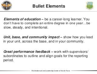 The Intellectual and Leadership Center of the Air Force
Elements of education – be a career-long learner. You
don’t have to complete an entire degree in one year…be
slow, steady, and intentional.
Bullet Elements
Unit, base, and community impact – show how you lead
in your unit, across the base, and in your community.
Great performance feedback – work with supervisors/
subordinates to outline and align goals for the reporting
period.
 