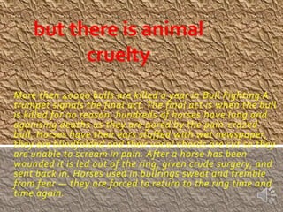 but there is animal
          cruelty
More then 40000 bulls are killed a year in Bull Fighting A
trumpet signals the final act. The final act is when the bull
is killed for no reason. hundreds of horses have long and
agonising deaths as they are gored by the pain-crazed
bull. Horses have their ears stuffed with wet newspaper,
they are blindfolded and their vocal chords are cut so they
are unable to scream in pain. After a horse has been
wounded it is led out of the ring, given crude surgery, and
sent back in. Horses used in bullrings sweat and tremble
from fear — they are forced to return to the ring time and
time again.
 