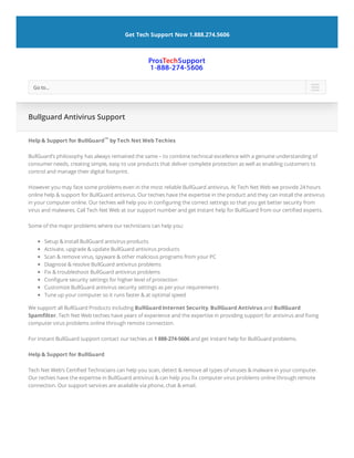 Help & Support for BullGuard™ by Tech Net Web Techies
BullGuard’s philosophy has always remained the same – to combine technical excellence with a genuine understanding of
consumer needs, creating simple, easy to use products that deliver complete protection as well as enabling customers to
control and manage their digital footprint.
However you may face some problems even in the most reliable BullGuard antivirus. At Tech Net Web we provide 24 hours
online help & support for BullGuard antivirus. Our techies have the expertise in the product and they can install the antivirus
in your computer online. Our techies will help you in con guring the correct settings so that you get better security from
virus and malwares. Call Tech Net Web at our support number and get instant help for BullGuard from our certi ed experts.
Some of the major problems where our technicians can help you:
Setup & install BullGuard antivirus products
Activate, upgrade & update BullGuard antivirus products
Scan & remove virus, spyware & other malicious programs from your PC
Diagnose & resolve BullGuard antivirus problems
Fix & troubleshoot BullGuard antivirus problems
Con gure security settings for higher level of protection
Customize BullGuard antivirus security settings as per your requirements
Tune up your computer so it runs faster & at optimal speed
We support all BullGuard Products including BullGuard Internet Security, BullGuard Antivirus and BullGuard
Spam lter. Tech Net Web techies have years of experience and the expertise in providing support for antivirus and xing
computer virus problems online through remote connection.
For instant BullGuard support contact our techies at 1 888-274-5606 and get instant help for BullGuard problems.
Help & Support for BullGuard
Tech Net Web’s Certi ed Technicians can help you scan, detect & remove all types of viruses & malware in your computer.
Our techies have the expertise in BullGuard antivirus & can help you x computer virus problems online through remote
connection. Our support services are available via phone, chat & email.
Bullguard Antivirus Support
Get Tech Support Now 1.888.274.5606
Go to... 
 