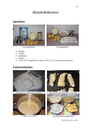 1/6
BULLIDA_DE_BACALLA.PDF
“BULLIDA DE BACALLA”
Ingredientes.
Los ingredientes. Los ingredientes.
• Bacalao.
• Coliflor.
• Garbanzos.
• Patatas.
• “All i oli” (si a alguien no le gusta el “all i oli”, se sustituye por mayonesa.
Como lo preparamos.
El bacalao en remojo para desalarlo. Otra opción para desalarlo es tostarlo.
Los garbanzos en remojo. Los ingredientes preparados.
 