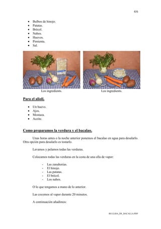 4/6
BULLIDA_DE_BACALLA.PDF
• Bulbos de hinojo.
• Patatas.
• Brécol.
• Nabos.
• Huevos.
• Pimienta.
• Sal.
Los ingredients. Los ingredients.
Para el alioli.
• Un huevo.
• Ajos.
• Mostaza.
• Aceite.
Como preparamos la verdura y el bacalao.
Unas horas antes o la noche anterior ponemos el bacalao en agua para desalarlo.
Otra opción para desalarlo es tostarlo.
Lavamos y pelamos todas las verduras.
Colocamos todas las verduras en la cesta de una olla de vapor:
- Las zanahorias.
- El hinojo.
- Las patatas.
- El brécol.
- Los nabos.
O lo que tengamos a mano de lo anterior.
Las cocemos al vapor durante 20 minutos.
A continuación añadimos:
 