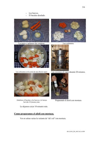 5/6
BULLIDA_DE_BACALLA.PDF
- Los huevos.
- El bacalao desalado.
Lavamos y pelamos las verduras. Las cortamos.
Las colocamos en la cesta de una olla de vapor: Las cocemos al vapor durante 20 minutos.
Añadimos el bacalao y los huevos y lo hemos
hervido 10 minutos más.
Preparando el alioli con mostaza.
Lo dejamos cocer 10 minutos más.
Como preparamos el alioli con mostaza.
Ver en salsas varias la variante de “all i oli” con mostaza.
 