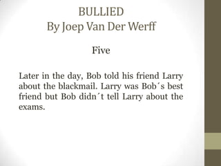 BULLIED
By Joep Van Der Werff
Five
Later in the day, Bob told his friend Larry
about the blackmail. Larry was Bob´s best
friend but Bob didn´t tell Larry about the
exams.
 