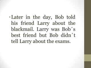 •Later in the day, Bob told
his friend Larry about the
blackmail. Larry was Bob´s
best friend but Bob didn´t
tell Larry about the exams.
 