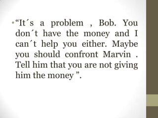 •“It´s a problem , Bob. You
don´t have the money and I
can´t help you either. Maybe
you should confront Marvin .
Tell him that you are not giving
him the money ”.
 