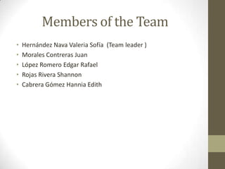 Members of the Team
• Hernández Nava Valeria Sofía (Team leader )
• Morales Contreras Juan
• López Romero Edgar Rafael
• Rojas Rivera Shannon
• Cabrera Gómez Hannia Edith
 