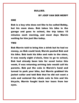 BULLIED.
BY JOEP VAN DER WERFF
ONE
Bob is a boy who does not like to be called Bobby,
but his mom does. Bob takes his bike in the
garage and goes to school, the trip takes 15
minutes each morning, and most days Marvin
waiting for him just like today.
TWO
Bob Marvin told to bring him a drink but he had no
money, so Bob could lend, Marvin pushed Bob and
his bike. Bob took his bike and rode to the store,
it was nearly eight o'clock, time to go to school,
Bob had already been late for scool twice this
week, if was returning arriving late would call his
parents. Bob put the cola in Marvin's hand and
turned to park your bike, but Marvin grabbed his
jacket collar and told Bob that he did not want a
cola and watered the whole cola to him and his
bicycle, Marvin fought back her tears from her
eyes.
 