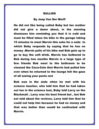 BULLIED
By Joep Van Der Werff
He did not like being called Boby but her mother
did not give a damn about, in the morning
dismisses him reminding you that it is cold and
must be filled takes his bike in the garage taking
15 minutes to meet Marvin this asks for a soda to
which Boby responds by saying that he has no
money .Marvin pulls of his bike and Bob gets up to
go to buy the soft drink. Marvin has bothered to
Bob during two months Marvin is a large type of
few friends Bob went to the bathroom to be
cleaned the Coca-Cola that Marvin had pulled him
over when he returned to the lounge felt the gaze
of all seeing your pants wet
Bob was in the aisle when he met with his
science teacher, who told him that he had taken
out ten in the science test, Boby told Larry on the
Blackmail , Larry was his best friend but , but Bob
not told about the reviews, Larry told him that he
could not help him because he had no money and
that was better than would be confronted with
Marvin.
 