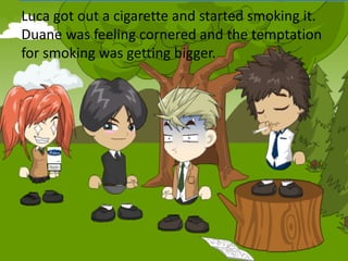 Luca got out a cigarette and started smoking it.
Duane was feeling cornered and the temptation
for smoking was getting bigger.
 