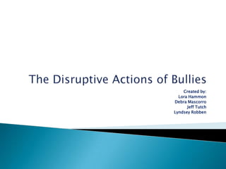 The Disruptive Actions of Bullies Created by:  Lora Hammon Debra Mascorro Jeff Tutch LyndseyRobben 