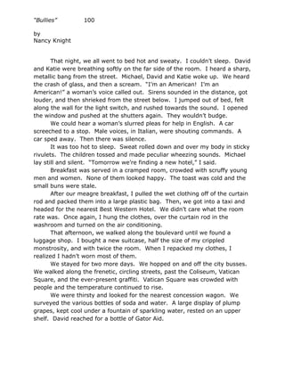 “Bullies”         100

by
Nancy Knight


       That night, we all went to bed hot and sweaty. I couldn’t sleep. David
and Katie were breathing softly on the far side of the room. I heard a sharp,
metallic bang from the street. Michael, David and Katie woke up. We heard
the crash of glass, and then a scream. “I’m an American! I’m an
American!” a woman’s voice called out. Sirens sounded in the distance, got
louder, and then shrieked from the street below. I jumped out of bed, felt
along the wall for the light switch, and rushed towards the sound. I opened
the window and pushed at the shutters again. They wouldn’t budge.
       We could hear a woman’s slurred pleas for help in English. A car
screeched to a stop. Male voices, in Italian, were shouting commands. A
car sped away. Then there was silence.
       It was too hot to sleep. Sweat rolled down and over my body in sticky
rivulets. The children tossed and made peculiar wheezing sounds. Michael
lay still and silent. “Tomorrow we’re finding a new hotel,” I said.
       Breakfast was served in a cramped room, crowded with scruffy young
men and women. None of them looked happy. The toast was cold and the
small buns were stale.
       After our meagre breakfast, I pulled the wet clothing off of the curtain
rod and packed them into a large plastic bag. Then, we got into a taxi and
headed for the nearest Best Western Hotel. We didn’t care what the room
rate was. Once again, I hung the clothes, over the curtain rod in the
washroom and turned on the air conditioning.
       That afternoon, we walked along the boulevard until we found a
luggage shop. I bought a new suitcase, half the size of my crippled
monstrosity, and with twice the room. When I repacked my clothes, I
realized I hadn’t worn most of them.
       We stayed for two more days. We hopped on and off the city busses.
We walked along the frenetic, circling streets, past the Coliseum, Vatican
Square, and the ever-present graffiti. Vatican Square was crowded with
people and the temperature continued to rise.
       We were thirsty and looked for the nearest concession wagon. We
surveyed the various bottles of soda and water. A large display of plump
grapes, kept cool under a fountain of sparkling water, rested on an upper
shelf. David reached for a bottle of Gator Aid.
 