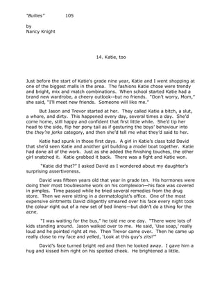 “Bullies”         105

by
Nancy Knight




                                14. Katie, too




Just before the start of Katie’s grade nine year, Katie and I went shopping at
one of the biggest malls in the area. The fashions Katie chose were trendy
and bright, mix and match combinations. When school started Katie had a
brand new wardrobe, a cheery outlook--but no friends. “Don’t worry, Mom,”
she said, “I’ll meet new friends. Someone will like me.”

      But Jason and Trevor started at her. They called Katie a bitch, a slut,
a whore, and dirty. This happened every day, several times a day. She’d
come home, still happy and confident that first little while. She’d tip her
head to the side, flip her pony tail as if gesturing the boys’ behaviour into
the they’re jerks category, and then she’d tell me what they’d said to her.

       Katie had spunk in those first days. A girl in Katie’s class told David
that she’d seen Katie and another girl building a model boat together. Katie
had done all of the work. Just as she added the finishing touches, the other
girl snatched it. Katie grabbed it back. There was a fight and Katie won.

       “Katie did that?” I asked David as I wondered about my daughter’s
surprising assertiveness.

      David was fifteen years old that year in grade ten. His hormones were
doing their most troublesome work on his complexion—his face was covered
in pimples. Time passed while he tried several remedies from the drug
store. Then we were sitting in a dermatologist’s office. One of the most
expensive ointments David diligently smeared over his face every night took
the colour right out of a new set of bed linens—but didn’t do a thing for the
acne.

       “I was waiting for the bus,” he told me one day. “There were lots of
kids standing around. Jason walked over to me. He said, ‘Use soap,’ really
loud and he pointed right at me. Then Trevor came over. Then he came up
really close to my face and yelled, ‘Look at this guy’s zits!’”

     David’s face turned bright red and then he looked away. I gave him a
hug and kissed him right on his spotted cheek. He brightened a little.
 