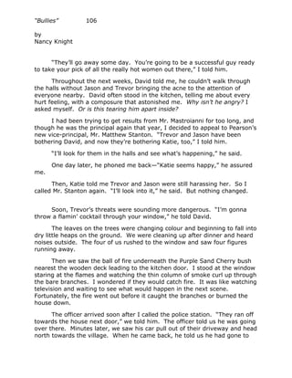 “Bullies”         106

by
Nancy Knight


      “They’ll go away some day. You’re going to be a successful guy ready
to take your pick of all the really hot women out there,” I told him.

      Throughout the next weeks, David told me, he couldn’t walk through
the halls without Jason and Trevor bringing the acne to the attention of
everyone nearby. David often stood in the kitchen, telling me about every
hurt feeling, with a composure that astonished me. Why isn’t he angry? I
asked myself. Or is this tearing him apart inside?

     I had been trying to get results from Mr. Mastroianni for too long, and
though he was the principal again that year, I decided to appeal to Pearson’s
new vice-principal, Mr. Matthew Stanton. “Trevor and Jason have been
bothering David, and now they’re bothering Katie, too,” I told him.

      “I’ll look for them in the halls and see what’s happening,” he said.

      One day later, he phoned me back—“Katie seems happy,” he assured
me.

      Then, Katie told me Trevor and Jason were still harassing her. So I
called Mr. Stanton again. “I’ll look into it,” he said. But nothing changed.


     Soon, Trevor’s threats were sounding more dangerous. “I’m gonna
throw a flamin’ cocktail through your window,” he told David.

       The leaves on the trees were changing colour and beginning to fall into
dry little heaps on the ground. We were cleaning up after dinner and heard
noises outside. The four of us rushed to the window and saw four figures
running away.

       Then we saw the ball of fire underneath the Purple Sand Cherry bush
nearest the wooden deck leading to the kitchen door. I stood at the window
staring at the flames and watching the thin column of smoke curl up through
the bare branches. I wondered if they would catch fire. It was like watching
television and waiting to see what would happen in the next scene.
Fortunately, the fire went out before it caught the branches or burned the
house down.

      The officer arrived soon after I called the police station. “They ran off
towards the house next door,” we told him. The officer told us he was going
over there. Minutes later, we saw his car pull out of their driveway and head
north towards the village. When he came back, he told us he had gone to
 