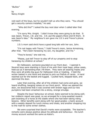 “Bullies”         107

by
Nancy Knight


visit each of the boys, but he wouldn’t tell us who they were. “You should
get a security camera installed,” he said.

      “Who did this?” I asked the boy next door when I called later that
evening.

     “I’m sorry Mrs. Knight. I didn’t know they were going to do that. It
was Jason, Trevor, J.D. and me. J.D. put the papers there and lit them. It
was Jason’s idea.” My neighbour’s son gave me J.D.’s and Trevor’s phone
numbers.

      J.D.’s mom said she’d have a good long talk with her son, John.

       “I’m not happy with Trevor,” I told Trevor’s mom, Janice Armstrong,
after that. “He’s been harassing my son, my daughter, and me.”

      “They’re bored,” she told me.

     “Please, just tell Trevor to stay off of our property and to stop
harassing my children at school.”

      On Halloween, someone pounded on our front door. I opened it.
Several boys were standing in front of me with their treat bags, pillow cases,
held out as if demanding that I fill them. They were all wearing masks and
they were all pretty big guys for Halloween trick or treating. I held the
wicker basket in one hand and started to pick out fistfuls of candy. A hand
reached out for the basket and tugged. I pulled hard, stepped back, and
slammed the door.

      Later that evening, after all of the children had come and gone, we
heard shuffling, banging noises on our front porch. When we opened the
door, we discovered that it was covered with broken eggs and our two
pumpkins had been smashed into a sticky, orange smudge.

      Despite the boys’ behaviour at school, Katie seemed to be doing well;
her midterm report was good, so we arranged for a long-awaited reward:
part boarding of a horse at the stable where she had been taking riding
lessons. Other benefits went along with her good grades: a bank account
with a weekly deposit for lunch money and treats, and another shopping trip
to the mall for some winter clothes.

     We were surprised that David’s marks were acceptable. The teacher’s
remarks were always positive about his attitude and behaviour. His lunch
money account worked the same as Katie’s.
 