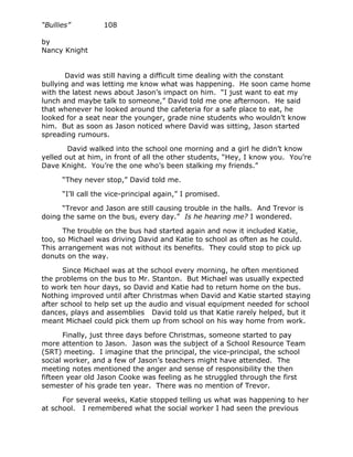 “Bullies”         108

by
Nancy Knight


       David was still having a difficult time dealing with the constant
bullying and was letting me know what was happening. He soon came home
with the latest news about Jason’s impact on him. “I just want to eat my
lunch and maybe talk to someone,” David told me one afternoon. He said
that whenever he looked around the cafeteria for a safe place to eat, he
looked for a seat near the younger, grade nine students who wouldn’t know
him. But as soon as Jason noticed where David was sitting, Jason started
spreading rumours.

        David walked into the school one morning and a girl he didn’t know
yelled out at him, in front of all the other students, “Hey, I know you. You’re
Dave Knight. You’re the one who’s been stalking my friends.”

      “They never stop,” David told me.

      “I’ll call the vice-principal again,” I promised.

      “Trevor and Jason are still causing trouble in the halls. And Trevor is
doing the same on the bus, every day.” Is he hearing me? I wondered.

      The trouble on the bus had started again and now it included Katie,
too, so Michael was driving David and Katie to school as often as he could.
This arrangement was not without its benefits. They could stop to pick up
donuts on the way.

       Since Michael was at the school every morning, he often mentioned
the problems on the bus to Mr. Stanton. But Michael was usually expected
to work ten hour days, so David and Katie had to return home on the bus.
Nothing improved until after Christmas when David and Katie started staying
after school to help set up the audio and visual equipment needed for school
dances, plays and assemblies David told us that Katie rarely helped, but it
meant Michael could pick them up from school on his way home from work.

       Finally, just three days before Christmas, someone started to pay
more attention to Jason. Jason was the subject of a School Resource Team
(SRT) meeting. I imagine that the principal, the vice-principal, the school
social worker, and a few of Jason’s teachers might have attended. The
meeting notes mentioned the anger and sense of responsibility the then
fifteen year old Jason Cooke was feeling as he struggled through the first
semester of his grade ten year. There was no mention of Trevor.

      For several weeks, Katie stopped telling us what was happening to her
at school. I remembered what the social worker I had seen the previous
 