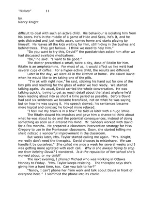 “Bullies”         11

by
Nancy Knight


difficult to deal with such an active child. His behaviour is isolating him from
his peers. He’s in the middle of a game of Hide and Seek, he’s It, and he
gets distracted and just walks away, comes home and starts playing by
himself. He leaves all the kids waiting for him, still hiding in the bushes and
behind trees. They get furious. I think we need to help him.”
       “Do you want to try this, David?” the paediatrician asked him after we
had discussed available medications.
       “Ok,” he said. “I want to be good.”
       The doctor prescribed a small, twice a day, dose of Ritalin for him.
Ritalin is an amphetamine. For most of us, it would affect us like we’d had
several cups of coffee. For a hyper-active child, the results are different.
       Later in the day, we were all in the kitchen at home. We asked David
when he would like to try taking one of the pills.
        “I’m ok with right now,” he said, sticking his hand out for one of the
tiny pills and reaching for the glass of water we had ready. We started
talking again. As usual, David carried the whole conversation. He was
talking quickly, trying to get as much detail about the latest airplane he’d
been reading about into as short a time period as possible. Before David
had said six sentences we became transfixed, not on what he was saying,
but on how he was saying it. His speech slowed; his sentences became
more logical and concise; he looked more relaxed.
       “I feel like my brain is in a box!” he told us later with a huge smile.
       The Ritalin slowed his impulses and gave him a chance to think about
what he was about to do and the potential consequences, instead of doing
something as soon as it entered his mind. Mr. Sanders worked with David
for a few months. He prepared a classroom intervention strategy for Miss
Gregory to use in the Montessori classroom. Soon, she started telling me
she’d noticed a wonderful improvement in the classroom.
       But weeks later, Mrs. Taylor started calling me again. “Mrs. Knight,
we really don’t need the therapist. David chooses to misbehave. We can
handle it by ourselves.” She called me once a week for several weeks and I
was getting more agitated with each call. Why is she always trying to stop
me from helping David? I wondered. Is it the reputation of her school she’s
worried about, or my child?
       The next evening, I phoned Michael who was working in Ottawa
Monday to Friday. “Mrs. Taylor keeps resisting. The therapist says she’s
giving him a hard time, too. Can you talk to her?”
       “Nancy, I can’t phone her from work and talk about David in front of
everyone here.” I slammed the phone into its cradle.
 