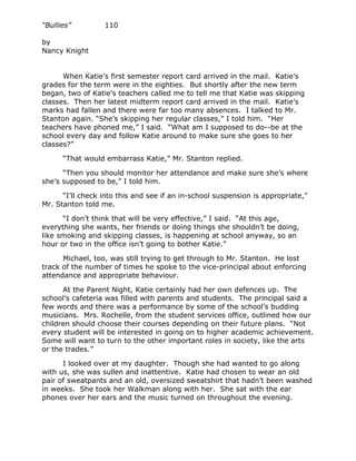 “Bullies”         110

by
Nancy Knight


      When Katie’s first semester report card arrived in the mail. Katie’s
grades for the term were in the eighties. But shortly after the new term
began, two of Katie’s teachers called me to tell me that Katie was skipping
classes. Then her latest midterm report card arrived in the mail. Katie’s
marks had fallen and there were far too many absences. I talked to Mr.
Stanton again. “She’s skipping her regular classes,” I told him. “Her
teachers have phoned me,” I said. “What am I supposed to do--be at the
school every day and follow Katie around to make sure she goes to her
classes?”

      “That would embarrass Katie,” Mr. Stanton replied.

      “Then you should monitor her attendance and make sure she’s where
she’s supposed to be,” I told him.

      “I’ll check into this and see if an in-school suspension is appropriate,”
Mr. Stanton told me.

      “I don’t think that will be very effective,” I said. “At this age,
everything she wants, her friends or doing things she shouldn’t be doing,
like smoking and skipping classes, is happening at school anyway, so an
hour or two in the office isn’t going to bother Katie.”

      Michael, too, was still trying to get through to Mr. Stanton. He lost
track of the number of times he spoke to the vice-principal about enforcing
attendance and appropriate behaviour.

      At the Parent Night, Katie certainly had her own defences up. The
school’s cafeteria was filled with parents and students. The principal said a
few words and there was a performance by some of the school’s budding
musicians. Mrs. Rochelle, from the student services office, outlined how our
children should choose their courses depending on their future plans. “Not
every student will be interested in going on to higher academic achievement.
Some will want to turn to the other important roles in society, like the arts
or the trades.”

      I looked over at my daughter. Though she had wanted to go along
with us, she was sullen and inattentive. Katie had chosen to wear an old
pair of sweatpants and an old, oversized sweatshirt that hadn’t been washed
in weeks. She took her Walkman along with her. She sat with the ear
phones over her ears and the music turned on throughout the evening.
 