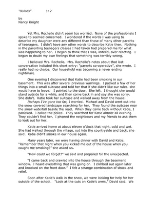 “Bullies”         112

by
Nancy Knight


      Yet Mrs. Rochelle didn’t seem too worried. None of the professionals I
spoke to seemed concerned. I wondered if the words I was using to
describe my daughter were any different than those of many other parents
of teenagers. I didn’t have any other words to describe Katie then. Nothing
in the parenting teenagers classes I had taken had prepared me for what
was happening to her. I began to think that I was, indeed, over reacting. I
began to doubt my own feelings that something was terribly wrong.

       I believed Mrs. Rochelle. Mrs. Rochelle’s notes about that last
conversation included this short entry: “parents co-operative”, she wrote. I
really had no choice. Our household was becoming a never ending
nightmare.

      One evening I discovered that Katie had been smoking in our
basement. This was after several previous warnings. I packed a few of her
things into a small suitcase and told her that if she didn’t like our rules, she
would have to leave. I pointed to the door. She left. I thought she would
stand outside for a while, and then come back in and say she was sorry.
She didn’t. Katie took her suitcase and walked away from the house.
      Perhaps I’ve gone too far, I worried. Michael and David went out into
the snow covered landscape searching for her. They found the suitcase near
the small waterfall beside the road. When they came back without Katie, I
panicked. I called the police. They searched for Katie almost all evening.
They couldn’t find her. I phoned the neighbours and my friends to ask them
to look out for her.

      Katie arrived home at about eleven o’clock that night, cold and wet.
She had walked through the village, out into the countryside and back, she
said. Katie didn’t smoke in our house again.

     Many years later, we were having dinner with David and Katie.
“Remember that night when you kicked me out of the house when you
caught me smoking?” she asked us.

      “How could we forget?” we said and prepared for the unexpected.

        “I came back and crawled into the house through the basement
window. I heard everything that was going on. I climbed out again later
and knocked on the front door.” I felt a strange combination of shock and
relief.

      Soon after Katie’s walk in the snow, we were looking for help for her
outside of the school. “Look at the cuts on Katie’s arms,” David said. We
 