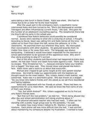 “Bullies”         113

by
Nancy Knight


were eating a late lunch in Swiss Chalet. Katie was silent. She had no
choice but to let us take her to the local hospital.
       After the usual wait in the emergency room, a psychiatric nurse
interviewed Katie and then turned to me, “She’s not depressed or suicidal.
Teenagers are often influenced by current music,” she said. She gave me
the number of an adolescent counselling agency. The receptionist there told
me they’d call me early in the school year.
       I wondered how Katie’s behaviour could possibly be considered
normal. Surely she’s reacting to what she is enduring at school, I thought.
According to David, Jason was calling him and Katie names all the time. He
called out to them from down the hall, across the cafeteria, or in the
classrooms. He searched them out wherever they were. He interrupted
their conversations with other students. He gestured towards them no
matter how close or far away they were. The language was always
denigrating. I believed it would have been impossible for the teachers or
school administration to be ignorant of this oppressive noise. Why aren’t
they doing anything to stop it? I worried.
       One of the other students told David what had happened to Katie days
earlier. He had seen Trevor and Jason force Katie against a wall. There was
no escape. They threatened her, “....because everyone hates your brother.
He’s a faggot,” the boys said. They moved closer and glared into Katie’s
face. Katie never said a word to us about that encounter.
       Michael and I hoped to get some insight at the next parent–teacher
interviews. We tried to make our appointments with the teachers we
thought would be the most helpful. Mrs. Urbain, Katie’s math teacher, was
concerned. Katie was in a downward spiral. She was known as a skipper.
“Do you know who Katie’s friends are? she asked as we sat there bewildered
and feeling helpless.
       Katie only associated with her friends at school. There had been no
opportunities for us to meet them. We said we knew the first name of one
of them was Andrea.
        “Yes, but which Andrea?” Mrs. Urbain suggested we try to find out
who Katie’s friends were.
       “But that isn’t the real problem,” we told her. “She’s being abused day
after day and school administration isn’t doing anything about it.”
       The physical education teacher also had bad news. “I often see her
standing with a pretty rough group over by the portables,” he said.
       No matter how many times I talked to Mr. Stanton, I was getting
nowhere. Each phone call was more difficult than the last. I was worried
about maintaining my composure despite my frustration. I wanted to keep
 