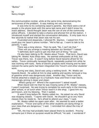 “Bullies”        114

by
Nancy Knight


the communication cordial, while at the same time, demonstrating the
seriousness of the problem. It was making me very nervous.
       It was time to try contacting Jason’s parents. But there were a lot of
people in the phone book with the same last name and I didn’t know his
exact address. David thought Jason was the son of one of the community
police officers. I decided to take a chance and phoned him at the station. I
introduced myself and started the conversation delicately. It only took me a
few seconds to realize that Jason was not his son.
       Frustrated and desperate, I phoned Mr. Stanton. I asked him if he
could give me Jason’s phone number. “We’re fed up. I want to talk to his
parents,” I said.
       There was a long silence. Then he said, “No, I can’t do that.”
       “Then will you arrange a meeting between our families?” I asked.
       “I definitely don’t want to get into that sort of thing,” he said.
       I’d also been talking to Mr. Weeks about Trevor. That term, David was
taking Mr. Weeks’ Auto Shop class. He seemed enthusiastic at first, but
Trevor was there, too. It wasn’t long before David became afraid for his
safety. Trevor continually harassed David, repeatedly pushed him while he
was working with tools. Parts of David’s projects went missing and he later
noticed the same parts had been integrated into Trevor’s and other students’
work.
       During one class, David was using a welding torch. Mr. Weeks ran
towards David. He yelled at him to stop welding and quickly removed a tray
of gasoline which was dangerously close. Another day, Trevor and his
friends attached a staple gun to a hydraulic hose and fired it near David,
menacingly aiming it closer and closer.
         What’s going on? Where’s the supervision? I asked myself.
       When David told me that he was missing some of Mr. Weeks’' classes,
I wasn’t surprised. He was trying to complete his work early in the morning,
after school, or at lunch when Trevor wasn’t in the shop. I gave him my
permission, and my blessing. Then I waited.
       It wasn’t long before Mr. Weeks called me. He asked me why David
was skipping classes. “I agree with David. He shouldn’t go to any more
classes than he needs to. He’s afraid to attend your class,” I said.
       Mr. Weeks called me again soon after. He seemed to want a better
explanation. “Trevor and some of the other students are doing things in
your class that are dangerous,” I said. I reminded him about the tray of
gasoline.
       “Oh, the tray had probably been placed there by accident. Proving
someone put it there on purpose would be difficult,” he said. I wondered if
 