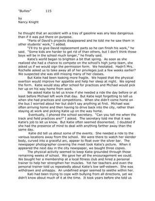 “Bullies”         115

by
Nancy Knight


he thought that an accident with a tray of gasoline was any less dangerous
than if it was put there on purpose.
       “Parts of David’s projects disappeared and he told me he saw them in
other students’ work,” I added.
       “I’ll try to give David replacement parts so he can finish his work,” he
said. “Some kids are harder to get rid of than others, but I don’t think those
boys will be in the school much longer,” he finally said.
       Katie’s world began to brighten a bit that spring. As soon as she
realized she had a chance to compete on the school’s high jump team, she
asked us if we would sign the permission form. We hesitated. Hadn’t Mrs.
Rochelle asked us to take away all of her privileges just a few weeks earlier?
We suspected she was still missing many of her classes.
       But Katie had been looking more fragile. We hoped that the physical
exertion would improve her appetite and help her sleep at night. We signed
the form. Katie would stay after school for practices and Michael would pick
her up on his way home from work.
       We asked Katie to let us know if she needed a ride the day before or at
least before Michael left work that day. But Katie kept forgetting to tell us
when she had practices and competitions. When she didn’t come home on
the bus I worried about her but didn’t say anything at first. Michael was
often arriving home and then having to drive back into the city, rather than
staying at work and picking Katie up on the way home.
        Eventually, I phoned the school secretary. “Can you tell me when the
track and field practices are?” I asked. The secretary told me that it was
Katie’s job to let us know. But Katie often seemed disoriented. I doubted if
she had the presence of mind to deal with anything farther away than the
same day.
        Katie did tell us about some of the events. She needed a ride to the
various locations away from the school. We were there to watch her slender
body, curved into a graceful arc, appear to float over the silver bar. The
newspaper photographer covering the meet took Katie’s picture. When it
appeared the next day in the city newspaper, we bought three copies.
       The physical activity seemed to keep Katie grounded through those
remaining weeks of school. We gave her all the encouragement we could.
We bought her a membership at a local fitness club and hired a personal
trainer to help her strengthen her muscles. Yet her teachers and even the
personal trainer told us repeatedly about Katie’s low self-esteem. She was
withdrawn and unhappy. An undefined anger seemed to seethe within her.
       Kati had been trying to cope with bullying from all directions, yet we
didn’t know about much of it at the time. It took years before she told us
 