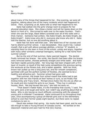“Bullies”         116

by
Nancy Knight


about many of the things that happened to her. One evening, we were all
together, talking about one of the many incidents which had happened to
David. Then, surprising us all, Katie told us what had happened to her.
       Katie had walked into the girls’ change room to prepare for her
physical education class. She chose a locker and set her books down on the
bench in front of it. She turned to walk over to the water fountain. That’s
when she saw the large, black letters scrawled over all of the walls with a
thick marker. Someone had written, ‘Die Katie Knight, die Katie Knight, die
Katie Knight”. Katie knew who did it; everyone else knew who did it. Katie
told the teacher, but no one did anything about it.
       Katie had not done well that year. She failed two of her courses and
had to attend summer school. I was devastated. How could it be, I asked
myself, that a girl with above-average abilities, a former "A" student, is
standing there on the lawn in front of the school, untidy and angry, together
with many other similarly unkempt teenagers, waiting for a ride home from
summer school?
       But by the end of that summer, Katie seemed happier. The dentist
finally removed her braces. Her smile, like David’s had been after his braces
were removed earlier, showed perfectly straight and white teeth. And Katie
had been rapidly growing taller. Her long legs had been shaped with a firm
layer of muscle—a result of the high jump competitions the previous spring,
the workouts at the fitness club, and a better appetite. With her thick,
brown hair pulled up into a long pony tail, and her smooth complexion,
sprinkled with just the perfect number of freckles, she seemed to be a
healthy and attractive girl. Summer school had gone well.
       That summer, the break from school meant that Katie had to get
together with her new friends at their homes or ours, so we finally met
Andrea Kirby and Tracy Grant. Michael drove Katie into the city as often as
he could and she invited the girls to our house. “They live in ordinary
houses, Mom. Not big houses like ours,” she told me early on.
        “That doesn’t matter Katie, it’s the friendship that counts,” I said. The
two girls were a bit tough and harsh, but I didn’t say anything about that to
Katie. Why is she having so much difficulty connecting with the pleasant
young girls in Kilbride? I wondered. Katie continued to try throughout that
year, once accompanying a group of Kilbride girls over to the elementary
school to visit their former grade eight teacher, but there were no repeat
invitations to join in.
       David was sixteen that spring. His marks had been good, and he was
old enough to take a Young Drivers of Canada course. He worked on the
classroom material and soon had his first (G1) license.
 