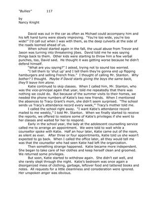 “Bullies”         117

by
Nancy Knight


       David was out in the car as often as Michael could accompany him and
his left hand turns were slowly improving. “You’re too wide, you’re too
wide!” I’d call out when I was with them, as the deep culverts at the side of
the roads loomed ahead of us.
       When school started again in the fall, the usual abuse from Trevor and
Jason was turning into threatening jibes. David told me he was saying
things back to them. Other kids were starting to throw him a few verbal
punches, too, David said. He thought it was getting worse because he didn’t
defend himself.
       “What are you saying?” I asked, trying not to sound too worried.
       “I tell them to ‘shut up’ and I tell them they’re gonna end up flipping
hamburgers and selling French fries.” I thought of calling Mr. Stanton. Why
bother? I thought. Maybe if David starts giving the boys the same back,
they’ll leave him alone.
       Katie continued to skip classes. When I called him, Mr. Stanton, who
was the vice-principal again that year, told me repeatedly that there was
nothing we could do. But because of the summer visits to their homes, we
needed the phone numbers of Katie’s two new friends. When I mentioned
the absences to Tracy Grant’s mom, she didn’t seem surprised. “The school
sends us Tracy’s attendance record every week,”’ Tracy’s mother told me.
       I called the school right away. “I want Katie’s attendance record
mailed to me weekly,” I told Mr. Stanton. When we finally started to receive
the reports, we offered to restore some of Katie’s privileges if she went to
her classes and waited for her to respond.
       Early in the school year, the lady at the adolescent counselling service
called me to arrange an appointment. We were told to wait while a
counsellor spoke with Katie. Half an hour later, Katie came out of the room,
as silent as ever. After three or four appointments, Katie told us she wasn’t
expected to go back. When I called the office later, all they would tell me
was that the counsellor who had seen Katie had left the organization.
       Then something strange happened. Katie became more independent.
She began to take care of her clothes and keep herself clean and groomed.
We returned some privileges.
       But soon, Katie started to withdraw again. She didn’t eat well, and
she rarely slept through the night. Katie’s bedroom was once again a
disorganized mess of clothing, garbage, leftover food and tattered books and
notes. All requests for a little cleanliness and consideration were ignored.
Her unspoken anger was obvious.
 
