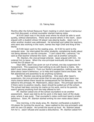 “Bullies”         118

by
Nancy Knight




                               15. Taking Note


Months after the School Resource Team meeting in which Jason’s behaviour
was first discussed, a school counsellor started making notes.
       At 8:45 Jason was in the study area where he would be able to work
quietly, without distractions. There were several others in the room. Jason
argued with a student whose CD player was playing loudly. Jason cut in
when another student was addressed. He lamented and called the teachers,
who were also working in the room, names like High Chief and King of the
World.
       At 9:00 Jason went to the reading area. At 9:02 he went to the
computer area. He interrupted the other students, complaining loudly about
not being allowed to use the computer. “I can’t stand Mrs. Lawrence,” he
said as that teacher entered the room. Jason sat at another computer.
        Mr. Stanton, the vice-principal entered. Jason argued with him. He
ordered him to leave. When the vice-principal eventually did leave, Jason
turned the CD player up.
       Days later, Jason was given an out of school, one day suspension for
harassment. This suspension had nothing to do with David or Katie. We
didn’t even know about it. From our family’s perspective, nothing was being
done about Jason’s behaviour, or to help and support David and Katie. We
felt abandoned and powerless to do anything ourselves.
       But Mr. Stanton was doing something. One week after Jason’s
suspension, the vice-principal wrote that he was going to give Jason one
more chance before there would be consequences for his behaviour. He
talked to the principal, Mr. Mastroianni, about Jason. The principal said that
if there were no positive results, Jason should be pulled out of the school.
The school had been conning his marks on his work, and to his parents. He
wasn’t gaining anything from the help offered to him.
       Mr. Stanton asked one of the school counsellors to do another
assessment. Jason was told to do his work in the back room of the study
area, where it was quiet. That counsellor’s notes confirmed Jason’s erratic
behaviour. Soon, Mr. Stanton started writing his own notes about Jason
Cooke.
       One morning, in the study area, Mr. Stanton confiscated a student’s
CD player for turning the sound up. Jason walked to the vice-principal’s side
with his own CD player. He turned the sound up loud. Mr. Stanton asked
him for it. Jason refused and caused a disturbance. Mr. Stanton asked him
 