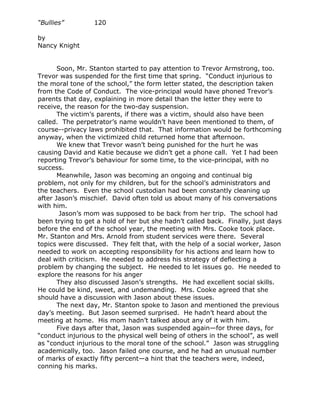“Bullies”         120

by
Nancy Knight


       Soon, Mr. Stanton started to pay attention to Trevor Armstrong, too.
Trevor was suspended for the first time that spring. “Conduct injurious to
the moral tone of the school,” the form letter stated, the description taken
from the Code of Conduct. The vice-principal would have phoned Trevor’s
parents that day, explaining in more detail than the letter they were to
receive, the reason for the two-day suspension.
       The victim’s parents, if there was a victim, should also have been
called. The perpetrator’s name wouldn’t have been mentioned to them, of
course--privacy laws prohibited that. That information would be forthcoming
anyway, when the victimized child returned home that afternoon.
       We knew that Trevor wasn’t being punished for the hurt he was
causing David and Katie because we didn’t get a phone call. Yet I had been
reporting Trevor’s behaviour for some time, to the vice-principal, with no
success.
       Meanwhile, Jason was becoming an ongoing and continual big
problem, not only for my children, but for the school’s administrators and
the teachers. Even the school custodian had been constantly cleaning up
after Jason’s mischief. David often told us about many of his conversations
with him.
        Jason’s mom was supposed to be back from her trip. The school had
been trying to get a hold of her but she hadn’t called back. Finally, just days
before the end of the school year, the meeting with Mrs. Cooke took place.
Mr. Stanton and Mrs. Arnold from student services were there. Several
topics were discussed. They felt that, with the help of a social worker, Jason
needed to work on accepting responsibility for his actions and learn how to
deal with criticism. He needed to address his strategy of deflecting a
problem by changing the subject. He needed to let issues go. He needed to
explore the reasons for his anger
       They also discussed Jason’s strengths. He had excellent social skills.
He could be kind, sweet, and undemanding. Mrs. Cooke agreed that she
should have a discussion with Jason about these issues.
       The next day, Mr. Stanton spoke to Jason and mentioned the previous
day’s meeting. But Jason seemed surprised. He hadn’t heard about the
meeting at home. His mom hadn’t talked about any of it with him.
       Five days after that, Jason was suspended again—for three days, for
“conduct injurious to the physical well being of others in the school”, as well
as “conduct injurious to the moral tone of the school.” Jason was struggling
academically, too. Jason failed one course, and he had an unusual number
of marks of exactly fifty percent—a hint that the teachers were, indeed,
conning his marks.
 