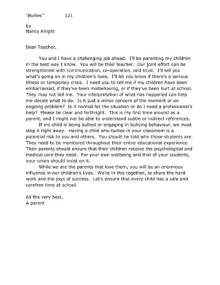 “Bullies”            121

by
Nancy Knight


Dear Teacher,

       You and I have a challenging job ahead. I’ll be parenting my children
in the best way I know. You will be their teacher. Our joint effort can be
strengthened with communication, co-operation, and trust. I’ll tell you
what’s going on in my children’s lives. I’ll let you know if there’s a serious
illness or temporary crisis. I need you to tell me if my children have been
embarrassed, if they’ve been misbehaving, or if they’ve been hurt at school.
They may not tell me. Your interpretation of what has happened can help
me decide what to do. Is it just a minor concern of the moment or an
ongoing problem? Is it normal for the situation or do I need a professional’s
help? Please be clear and forthright. This is my first time around as a
parent, and I might not be able to understand subtle or indirect references.
       If my child is being bullied or engaging in bullying behaviour, we must
stop it right away. Having a child who bullies in your classroom is a
potential risk to you and others. You should be told who those students are.
They need to be monitored throughout their entire educational experience.
Their parents should ensure that their children receive the psychological and
medical care they need. For your own wellbeing and that of your students,
your union should insist on it.
       While we are the parents that love them, you will be an enormous
influence in our children’s lives. We’re in this together, to share the hard
work and the joys of success. Let’s ensure that every child has a safe and
carefree time at school.

All the very best,
A parent
 