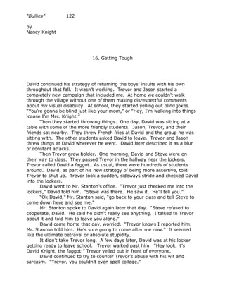 “Bullies”        122

by
Nancy Knight




                             16. Getting Tough




David continued his strategy of returning the boys’ insults with his own
throughout that fall. It wasn’t working. Trevor and Jason started a
completely new campaign that included me. At home we couldn’t walk
through the village without one of them making disrespectful comments
about my visual disability. At school, they started yelling out blind jokes.
“You’re gonna be blind just like your mom,” or “Hey, I’m walking into things
‘cause I’m Mrs. Knight.”
       Then they started throwing things. One day, David was sitting at a
table with some of the more friendly students. Jason, Trevor, and their
friends sat nearby. They threw French fries at David and the group he was
sitting with. The other students asked David to leave. Trevor and Jason
threw things at David wherever he went. David later described it as a blur
of constant attacks.
       Then Trevor grew bolder. One morning, David and Steve were on
their way to class. They passed Trevor in the hallway near the lockers.
Trevor called David a faggot. As usual, there were hundreds of students
around. David, as part of his new strategy of being more assertive, told
Trevor to shut up. Trevor took a sudden, sideways stride and checked David
into the lockers.
       David went to Mr. Stanton’s office. “Trevor just checked me into the
lockers,” David told him. “Steve was there. He saw it. He’ll tell you.”
       “Ok David,” Mr. Stanton said, “go back to your class and tell Steve to
come down here and see me.”
       Mr. Stanton spoke to David again later that day. “Steve refused to
cooperate, David. He said he didn’t really see anything. I talked to Trevor
about it and told him to leave you alone.”
       David came home that day, worried. “Trevor knows I reported him.
Mr. Stanton told him. He’s sure going to come after me now.” It seemed
like the ultimate betrayal or absolute stupidity.
       It didn’t take Trevor long. A few days later, David was at his locker
getting ready to leave school. Trevor walked past him. “Hey look, it’s
David Knight, the faggot!” Trevor yelled out in front of everyone.
       David continued to try to counter Trevor’s abuse with his wit and
sarcasm. “Trevor, you couldn’t even spell college.”
 