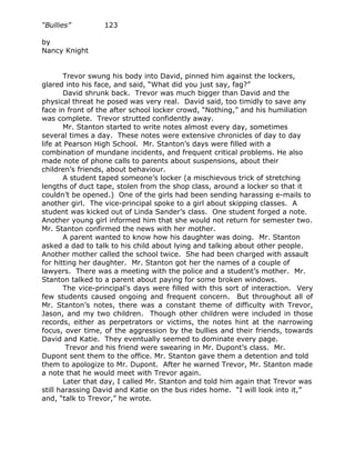 “Bullies”         123

by
Nancy Knight


       Trevor swung his body into David, pinned him against the lockers,
glared into his face, and said, “What did you just say, fag?”
       David shrunk back. Trevor was much bigger than David and the
physical threat he posed was very real. David said, too timidly to save any
face in front of the after school locker crowd, “Nothing,” and his humiliation
was complete. Trevor strutted confidently away.
       Mr. Stanton started to write notes almost every day, sometimes
several times a day. These notes were extensive chronicles of day to day
life at Pearson High School. Mr. Stanton’s days were filled with a
combination of mundane incidents, and frequent critical problems. He also
made note of phone calls to parents about suspensions, about their
children’s friends, about behaviour.
       A student taped someone’s locker (a mischievous trick of stretching
lengths of duct tape, stolen from the shop class, around a locker so that it
couldn’t be opened.) One of the girls had been sending harassing e-mails to
another girl. The vice-principal spoke to a girl about skipping classes. A
student was kicked out of Linda Sander’s class. One student forged a note.
Another young girl informed him that she would not return for semester two.
Mr. Stanton confirmed the news with her mother.
       A parent wanted to know how his daughter was doing. Mr. Stanton
asked a dad to talk to his child about lying and talking about other people.
Another mother called the school twice. She had been charged with assault
for hitting her daughter. Mr. Stanton got her the names of a couple of
lawyers. There was a meeting with the police and a student’s mother. Mr.
Stanton talked to a parent about paying for some broken windows.
       The vice-principal’s days were filled with this sort of interaction. Very
few students caused ongoing and frequent concern. But throughout all of
Mr. Stanton’s notes, there was a constant theme of difficulty with Trevor,
Jason, and my two children. Though other children were included in those
records, either as perpetrators or victims, the notes hint at the narrowing
focus, over time, of the aggression by the bullies and their friends, towards
David and Katie. They eventually seemed to dominate every page.
        Trevor and his friend were swearing in Mr. Dupont’s class. Mr.
Dupont sent them to the office. Mr. Stanton gave them a detention and told
them to apologize to Mr. Dupont. After he warned Trevor, Mr. Stanton made
a note that he would meet with Trevor again.
       Later that day, I called Mr. Stanton and told him again that Trevor was
still harassing David and Katie on the bus rides home. “I will look into it,”
and, “talk to Trevor,” he wrote.
 