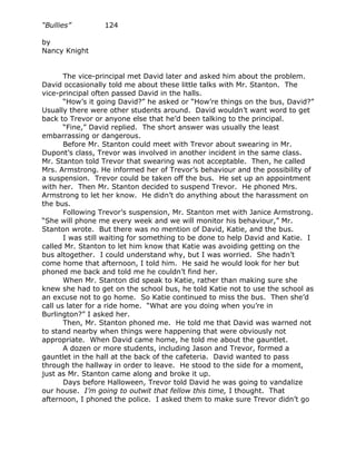“Bullies”         124

by
Nancy Knight


       The vice-principal met David later and asked him about the problem.
David occasionally told me about these little talks with Mr. Stanton. The
vice-principal often passed David in the halls.
       “How’s it going David?” he asked or “How’re things on the bus, David?”
Usually there were other students around. David wouldn’t want word to get
back to Trevor or anyone else that he’d been talking to the principal.
       “Fine,” David replied. The short answer was usually the least
embarrassing or dangerous.
       Before Mr. Stanton could meet with Trevor about swearing in Mr.
Dupont’s class, Trevor was involved in another incident in the same class.
Mr. Stanton told Trevor that swearing was not acceptable. Then, he called
Mrs. Armstrong. He informed her of Trevor’s behaviour and the possibility of
a suspension. Trevor could be taken off the bus. He set up an appointment
with her. Then Mr. Stanton decided to suspend Trevor. He phoned Mrs.
Armstrong to let her know. He didn’t do anything about the harassment on
the bus.
       Following Trevor’s suspension, Mr. Stanton met with Janice Armstrong.
“She will phone me every week and we will monitor his behaviour,” Mr.
Stanton wrote. But there was no mention of David, Katie, and the bus.
       I was still waiting for something to be done to help David and Katie. I
called Mr. Stanton to let him know that Katie was avoiding getting on the
bus altogether. I could understand why, but I was worried. She hadn’t
come home that afternoon, I told him. He said he would look for her but
phoned me back and told me he couldn’t find her.
       When Mr. Stanton did speak to Katie, rather than making sure she
knew she had to get on the school bus, he told Katie not to use the school as
an excuse not to go home. So Katie continued to miss the bus. Then she’d
call us later for a ride home. “What are you doing when you’re in
Burlington?” I asked her.
       Then, Mr. Stanton phoned me. He told me that David was warned not
to stand nearby when things were happening that were obviously not
appropriate. When David came home, he told me about the gauntlet.
       A dozen or more students, including Jason and Trevor, formed a
gauntlet in the hall at the back of the cafeteria. David wanted to pass
through the hallway in order to leave. He stood to the side for a moment,
just as Mr. Stanton came along and broke it up.
       Days before Halloween, Trevor told David he was going to vandalize
our house. I’m going to outwit that fellow this time, I thought. That
afternoon, I phoned the police. I asked them to make sure Trevor didn’t go
 