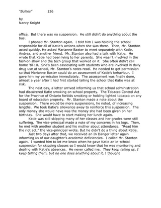 “Bullies”         126

by
Nancy Knight


office. But there was no suspension. He still didn’t do anything about the
bus.
       I phoned Mr. Stanton again. I told him I was holding the school
responsible for all of Katie’s actions when she was there. Then, Mr. Stanton
acted quickly. He asked Marianne Baxter to meet separately with Katie,
Andrea, and another friend. Mr. Stanton also had a talk with Katie. He
wrote that Katie had been lying to her parents. She wasn’t involved in the
fashion show and the tech group that worked on it. She often didn’t call
home ‘til 10. She’s been associating with students who are involved in daily
drug use at school, Mr. Stanton’s notes read. He needed to get permission
so that Marianne Baxter could do an assessment of Katie’s behaviour. I
gave him my permission immediately. The assessment was finally done,
almost a year after I had first started telling the school that Katie was at
risk.
       The next day, a letter arrived informing us that school administration
had discovered Katie smoking on school property. The Tobacco Control Act
for the Province of Ontario forbids smoking or holding lighted tobacco on any
board of education property. Mr. Stanton made a note about the
suspension. There would be more suspensions, he noted, of increasing
lengths. We took Katie’s allowance away to reinforce this suspension. The
only money she would have was the money she had been given on her
birthday. She would have to start making her lunch again.
       Katie was still skipping many of her classes and her grades were still
suffering. The vice-principal made a note of my concerns in his logs. Then,
he met with another student and his mother about attendance. “Read him
the riot act,” the vice-principal wrote. But he didn’t do a thing about Katie.
       Just two days after that, we received an In Danger letter again
informing us of our daughter’s academic deficiencies. I called Mr. Stanton
again. I wanted him to let me know when he gave Katie an in-school
suspension for skipping classes so I would know that he was monitoring and
dealing with Katie’s absences. He never called me. They keep telling us, I
keep telling them, but no one does anything about it, I thought
 