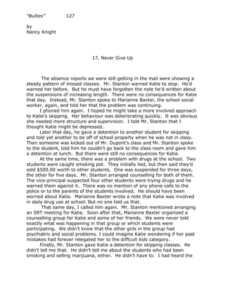 “Bullies”        127

by
Nancy Knight




                             17. Never Give Up



        The absence reports we were still getting in the mail were showing a
steady pattern of missed classes. Mr. Stanton warned Katie to stop. He’d
warned her before. But he must have forgotten the note he’d written about
the suspensions of increasing length. There were no consequences for Katie
that day. Instead, Mr. Stanton spoke to Marianne Baxter, the school social
worker, again, and told her that the problem was continuing.
       I phoned him again. I hoped he might take a more involved approach
to Katie’s skipping. Her behaviour was deteriorating quickly. It was obvious
she needed more structure and supervision. I told Mr. Stanton that I
thought Katie might be depressed.
       Later that day, he gave a detention to another student for skipping
and told yet another to be off of school property when he was not in class.
Then someone was kicked out of Mr. Dupont’s class and Mr. Stanton spoke
to the student, told him he couldn’t go back to the class room and gave him
a detention at lunch. But there were still no consequences for Katie.
       At the same time, there was a problem with drugs at the school. Two
students were caught smoking pot. They initially lied, but then said they’d
sold $500.00 worth to other students. One was suspended for three days,
the other for five days. Mr. Stanton arranged counselling for both of them.
The vice-principal suspected four other students were trying drugs and he
warned them against it. There was no mention of any phone calls to the
police or to the parents of the students involved. He should have been
worried about Katie. Marianne Baxter wrote a note that Katie was involved
in daily drug use at school. But no one told us that.
        That same day, I called him again. Mr. Stanton mentioned arranging
an SRT meeting for Katie. Soon after that, Marianne Baxter organized a
counselling group for Katie and some of her friends. We were never told
exactly what was happening in that group or which students were
participating. We didn’t know that the other girls in the group had
psychiatric and social problems. I could imagine Katie wondering if her past
mistakes had forever relegated her to the difficult kids category.
       Finally, Mr. Stanton gave Katie a detention for skipping classes. He
didn’t tell me that. He didn’t tell me about the students who had been
smoking and selling marijuana, either. He didn’t have to. I had heard the
 