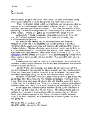 “Bullies”         128

by
Nancy Knight


rumours about drugs at the school from David. I’d been worried for a long
time about what Katie could be doing when she wasn’t in her classes.
        Then, Mr. Stanton called to tell me that Katie was being suspended for
smoking on school property. Katie stayed at home that day. I told her to
clean her room and one of the washrooms. Days later, we received a letter
explaining that Katie was suspended for “conduct injurious to the moral tone
of the school”. What’s that got to do with smoking? I asked myself.
       Just one day? I was bewildered. This has been going on for a year
now, she’s already had one suspension for it, and he’s given her just
another one day suspension?
       Mr. Stanton had already had his first experience with Internet
harassment when one of his students sent insulting emails to another.
Michael and I, however, were only just beginning to understand the impact
of cyber-bullying. Children of all ages were learning how to use the Internet
and the youthful need to communicate was leading to the development of
ever more messaging services. David soon found out about ICQ. “ICQ is a
homophone for the phrase ‘I seek you.’” It’s a text messaging service which
allows users to communicate with one another when added to each other’s
contact lists.
       It was easier and safer for David to socialize online. He actually found
the other students eager to talk to him without the ever present intrusions of
Trevor and Jason at school.
        David’s friend, Steve Jessop, also began to take advantage of this
new technology, but the potential for abuse was obvious from the beginning.
Steve was never positive in his communications with David. He constantly
sent David messages telling him about how other students hated him.
       It wasn’t long before Trevor and Jason found out how to get through to
David, too. They began sending him harassing messages with much more
ferocity than they were using at school. We told David to ignore the taunts,
but the boys kept sending them. They sent messages to David’s friends and
harassed them, too. Many of the insults were vulgar, homophobic gibberish.
       Soon, Jason and Trevor began to monitor David’s status to find out if
he was on ICQ and to see what he was typing. When David found out how
to block their messages, Jason pretended to be a grade nine girl. Before
David realized what was happening, Jason transferred David’s webpage
photo to his own computer. After several minutes David figured out what
was going on.

???: (4:54 PM) im joelle in grd 9
DESSERT VIPER 1%: (4:54 PM) joelle?
 
