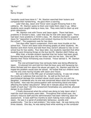 “Bullies”         130

by
Nancy Knight


“anybody could have done it.” Mr. Stanton searched their lockers and
compared their handwriting. He gave them a warning.
       Later that day, Jason and Trevor were caught throwing food in the
cafeteria. Mr. Stanton spoke to them and made them clean it up. Other
students were caught making a mess, too. They were told to clean up and
given detentions.
        Mr. Stanton met with Trevor and Jason again. There had been
problems in Sinclair’s class. Later that day he met with Jason again. There
had been more problems in Smith’s class. Mr. Stanton decided to suspend
Jason for “opposition to authority and conduct injurious to the moral tone of
the school”. The suspension was for two days.
       Two days after Jason’s suspension, there was more trouble on the
school bus. Trevor and Jason were throwing grapes at other students. Mr.
Stanton sent them home and told them they weren’t allowed to ride on the
school bus for two weeks. Four days later, two students reported that other
students were throwing things on the bus but Mr. Stanton didn’t follow up.
       After that, a female student reported that her locker had been glued.
Someone had poured glue into her locker and into her lock. She told Mr.
Stanton that Trevor Armstrong was involved. Trevor denied it. Mr. Stanton
warned him.
          The vice-principal knew how seriously Katie was being affected by
Jason. I’d phoned him and told him that the boys were still harassing her.
When Michael told him about the abuse yet again, Mr. Stanton said that he
hoped the problem would soon be solved. He hinted that our children were
not the only ones having trouble with Jason and Trevor.
       We were then in the fifth year of constant bullying. It was not simply
the insults or rudeness that worried me. As well as the hurt and
psychological damage this constant abuse could cause my son and my
daughter, I wondered why no one was concerned about what this meant for
the bullies. How was this preoccupation with tormenting David and Katie
affecting the bullies’ educations? What did it indicate about the mental
health of each boy? Did this harassment foreshadow any potential, physical
danger to my children?
       I finally discovered what the school was doing to help Jason when I
read the court documents years later. Throughout that school year, the
school’s resource staff and the administration had been referring Jason for
assessment. It took staff five months to start making more notes about
Jason. He was in a spiral of problematic behaviour, socially and
academically. “Can be a real problem,” the notes read. He was taking only
three classes. One day, he was eating food while working on the computer
 