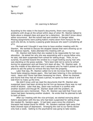 “Bullies”        132

by
Nancy Knight




                          18. Learning to Behave?


According to the notes in the board’s documents, there were ongoing
problems with drugs at the school within days of when Mr. Stanton talked to
Katie about a skipped class and gave her a detention. We didn’t know about
either occurrence. But the school had sent another In Danger letter.
Missing assignments were pulling Katie’s marks down from honours for the
work she did do, to barely a passing grade because she wasn’t completing all
of it.
       Michael and I thought it was time to have another meeting with Mr.
Stanton. We wanted to discuss the skipped classes that were showing up on
the absence reports. Katie attended this meeting with us.
       Mr. Stanton told Katie that she needed to be responsible for her own
education. He asked her why she was associating with a young fellow who,
he said, had been suspended from school for selling drugs. Then, to our
surprise, he pointed toward the window to a rough-looking young man who
was standing on the grass outside. “He’s been told not to come to school
during his suspension and yet there he’s been all day,” Mr. Stanton said. It
was the middle of the afternoon and I wondered why he hadn’t picked up the
phone to ask the police to remove the boy from the property.
       Later that day, Mr. Stanton called me to let me know that he had
found Katie skipping classes again. She had been loitering in the conference
room. Jason and Trevor had been harassing her there. When he checked
and found that they had all missed a period, he spoke to them about it and
told them to make up the time.
       We didn’t know until we read the documents that Mr. Stanton also
suspected Jason had been drinking but let him go because there was no real
smell of alcohol. Later that day, Jason was involved in a conflict with
another student and though Mr. Stanton dealt with the problem, no
consequences were mentioned. Then, Mr. Stanton was told that Trevor and
Jason had been harassing another student. He wrote that he planned to talk
to both of them.
       After our meeting with the vice-principal, we started worrying about
Katie’s association with the boy who had been suspended for selling drugs.
We needed Mr. Sanders again. It had been years since the children’s
therapist had tested David for ADHD. Mr. Sanders realized right away that
Katie showed signs of depression. Arranging the visit to our family doctor
only took a week. Getting to the psychiatrist was going to take weeks.
 