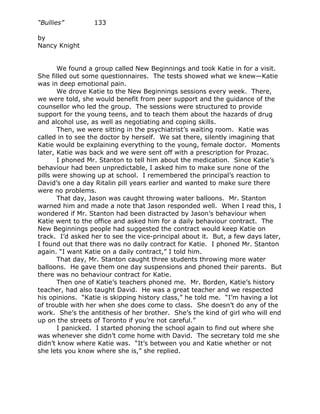 “Bullies”         133

by
Nancy Knight


       We found a group called New Beginnings and took Katie in for a visit.
She filled out some questionnaires. The tests showed what we knew—Katie
was in deep emotional pain.
       We drove Katie to the New Beginnings sessions every week. There,
we were told, she would benefit from peer support and the guidance of the
counsellor who led the group. The sessions were structured to provide
support for the young teens, and to teach them about the hazards of drug
and alcohol use, as well as negotiating and coping skills.
       Then, we were sitting in the psychiatrist’s waiting room. Katie was
called in to see the doctor by herself. We sat there, silently imagining that
Katie would be explaining everything to the young, female doctor. Moments
later, Katie was back and we were sent off with a prescription for Prozac.
       I phoned Mr. Stanton to tell him about the medication. Since Katie’s
behaviour had been unpredictable, I asked him to make sure none of the
pills were showing up at school. I remembered the principal’s reaction to
David’s one a day Ritalin pill years earlier and wanted to make sure there
were no problems.
       That day, Jason was caught throwing water balloons. Mr. Stanton
warned him and made a note that Jason responded well. When I read this, I
wondered if Mr. Stanton had been distracted by Jason’s behaviour when
Katie went to the office and asked him for a daily behaviour contract. The
New Beginnings people had suggested the contract would keep Katie on
track. I’d asked her to see the vice-principal about it. But, a few days later,
I found out that there was no daily contract for Katie. I phoned Mr. Stanton
again. “I want Katie on a daily contract,” I told him.
       That day, Mr. Stanton caught three students throwing more water
balloons. He gave them one day suspensions and phoned their parents. But
there was no behaviour contract for Katie.
       Then one of Katie’s teachers phoned me. Mr. Borden, Katie’s history
teacher, had also taught David. He was a great teacher and we respected
his opinions. “Katie is skipping history class,” he told me. “I’m having a lot
of trouble with her when she does come to class. She doesn’t do any of the
work. She’s the antithesis of her brother. She’s the kind of girl who will end
up on the streets of Toronto if you’re not careful.”
       I panicked. I started phoning the school again to find out where she
was whenever she didn’t come home with David. The secretary told me she
didn’t know where Katie was. “It’s between you and Katie whether or not
she lets you know where she is,” she replied.
 