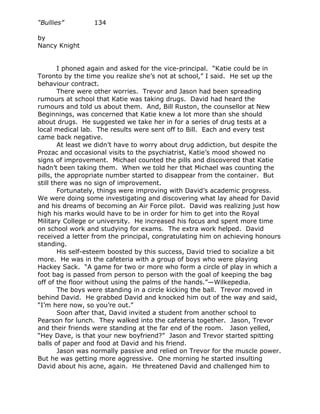 “Bullies”         134

by
Nancy Knight


        I phoned again and asked for the vice-principal. “Katie could be in
Toronto by the time you realize she’s not at school,” I said. He set up the
behaviour contract.
        There were other worries. Trevor and Jason had been spreading
rumours at school that Katie was taking drugs. David had heard the
rumours and told us about them. And, Bill Ruston, the counsellor at New
Beginnings, was concerned that Katie knew a lot more than she should
about drugs. He suggested we take her in for a series of drug tests at a
local medical lab. The results were sent off to Bill. Each and every test
came back negative.
        At least we didn’t have to worry about drug addiction, but despite the
Prozac and occasional visits to the psychiatrist, Katie’s mood showed no
signs of improvement. Michael counted the pills and discovered that Katie
hadn’t been taking them. When we told her that Michael was counting the
pills, the appropriate number started to disappear from the container. But
still there was no sign of improvement.
        Fortunately, things were improving with David’s academic progress.
We were doing some investigating and discovering what lay ahead for David
and his dreams of becoming an Air Force pilot. David was realizing just how
high his marks would have to be in order for him to get into the Royal
Military College or university. He increased his focus and spent more time
on school work and studying for exams. The extra work helped. David
received a letter from the principal, congratulating him on achieving honours
standing.
        His self-esteem boosted by this success, David tried to socialize a bit
more. He was in the cafeteria with a group of boys who were playing
Hackey Sack. “A game for two or more who form a circle of play in which a
foot bag is passed from person to person with the goal of keeping the bag
off of the floor without using the palms of the hands.”—Wilkepedia.
        The boys were standing in a circle kicking the ball. Trevor moved in
behind David. He grabbed David and knocked him out of the way and said,
“I’m here now, so you’re out.”
        Soon after that, David invited a student from another school to
Pearson for lunch. They walked into the cafeteria together. Jason, Trevor
and their friends were standing at the far end of the room. Jason yelled,
“Hey Dave, is that your new boyfriend?” Jason and Trevor started spitting
balls of paper and food at David and his friend.
        Jason was normally passive and relied on Trevor for the muscle power.
But he was getting more aggressive. One morning he started insulting
David about his acne, again. He threatened David and challenged him to
 
