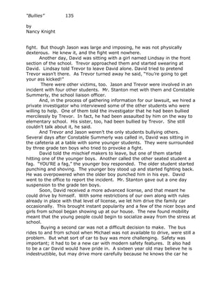 “Bullies”         135

by
Nancy Knight


fight. But though Jason was large and imposing, he was not physically
dexterous. He knew it, and the fight went nowhere.
       Another day, David was sitting with a girl named Lindsay in the front
section of the school. Trevor approached them and started swearing at
David. Lindsay told Trevor to leave David alone. David tried to pretend
Trevor wasn’t there. As Trevor turned away he said, “You’re going to get
your ass kicked!”
        There were other victims, too. Jason and Trevor were involved in an
incident with four other students. Mr. Stanton met with them and Constable
Summerly, the school liaison officer.
       And, in the process of gathering information for our lawsuit, we hired a
private investigator who interviewed some of the other students who were
willing to help. One of them told the investigator that he had been bullied
mercilessly by Trevor. In fact, he had been assaulted by him on the way to
elementary school. His sister, too, had been bullied by Trevor. She still
couldn’t talk about it, he said.
       And Trevor and Jason weren’t the only students bullying others.
Several days after Constable Summerly was called in, David was sitting in
the cafeteria at a table with some younger students. They were surrounded
by three grade ten boys who tried to provoke a fight.
       David told the mischief makers to leave, but one of them started
hitting one of the younger boys. Another called the other seated student a
fag. “YOU’RE a fag,” the younger boy responded. The older student started
punching and shoving. The younger boy stood up and started fighting back.
He was overpowered when the older boy punched him in his eye. David
went to the office to report the incident. Mr. Stanton gave out a one day
suspension to the grade ten boys.
       Soon, David received a more advanced license, and that meant he
could drive by himself. With some restrictions of our own along with rules
already in place with that level of license, we let him drive the family car
occasionally. This brought instant popularity and a few of the nicer boys and
girls from school began showing up at our house. The new found mobility
meant that the young people could begin to socialize away from the stress at
school.
        Buying a second car was not a difficult decision to make. The bus
rides to and from school when Michael was not available to drive, were still a
problem. But what sort of car to buy was more challenging. Safety was
important; it had to be a new car with modern safety features. It also had
to be a car David would have pride in. A sixteen year old may believe he is
indestructible, but may drive more carefully because he knows the car he
 