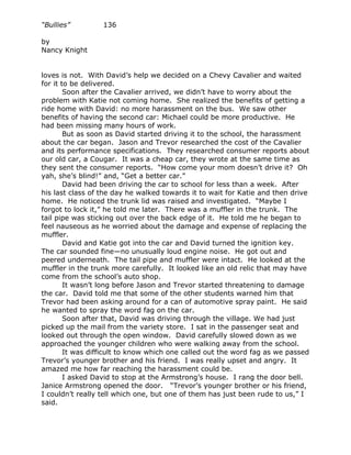 “Bullies”         136

by
Nancy Knight


loves is not. With David’s help we decided on a Chevy Cavalier and waited
for it to be delivered.
        Soon after the Cavalier arrived, we didn’t have to worry about the
problem with Katie not coming home. She realized the benefits of getting a
ride home with David: no more harassment on the bus. We saw other
benefits of having the second car: Michael could be more productive. He
had been missing many hours of work.
        But as soon as David started driving it to the school, the harassment
about the car began. Jason and Trevor researched the cost of the Cavalier
and its performance specifications. They researched consumer reports about
our old car, a Cougar. It was a cheap car, they wrote at the same time as
they sent the consumer reports. “How come your mom doesn’t drive it? Oh
yah, she’s blind!” and, “Get a better car.”
        David had been driving the car to school for less than a week. After
his last class of the day he walked towards it to wait for Katie and then drive
home. He noticed the trunk lid was raised and investigated. “Maybe I
forgot to lock it,” he told me later. There was a muffler in the trunk. The
tail pipe was sticking out over the back edge of it. He told me he began to
feel nauseous as he worried about the damage and expense of replacing the
muffler.
        David and Katie got into the car and David turned the ignition key.
The car sounded fine—no unusually loud engine noise. He got out and
peered underneath. The tail pipe and muffler were intact. He looked at the
muffler in the trunk more carefully. It looked like an old relic that may have
come from the school’s auto shop.
        It wasn’t long before Jason and Trevor started threatening to damage
the car. David told me that some of the other students warned him that
Trevor had been asking around for a can of automotive spray paint. He said
he wanted to spray the word fag on the car.
        Soon after that, David was driving through the village. We had just
picked up the mail from the variety store. I sat in the passenger seat and
looked out through the open window. David carefully slowed down as we
approached the younger children who were walking away from the school.
        It was difficult to know which one called out the word fag as we passed
Trevor’s younger brother and his friend. I was really upset and angry. It
amazed me how far reaching the harassment could be.
        I asked David to stop at the Armstrong’s house. I rang the door bell.
Janice Armstrong opened the door. “Trevor’s younger brother or his friend,
I couldn’t really tell which one, but one of them has just been rude to us,” I
said.
 