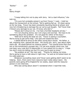 “Bullies”        137

by
Nancy Knight


       “I keep telling him not to play with Jerry. He’s a bad influence,” she
told me.
       “I’m sure he’s probably picked it up from Trevor,” I said. I told her
about the harassment at the school, “We’re getting fed up. It’s been going
on for too long. Trevor has been constantly taunting David at school, and
now he’s threatening to damage the car we’ve just bought. Tell Trevor that
if there’s any damage to our car, I’ll know who did it.”
       “Please don’t shout at me. I’ve had a horrible headache all day.”
       “I’m not shouting Janice, but I am angry and worried. We have to do
something about this problem. It’s not good for either of the boys.”
       “Well we’re doing the best we can. Trevor is seeing a counsellor.
We’re trying to get some help,” she said and closed the door.
       I asked David to drive to the other young boy’s house. His father, a
tall, imposing man, opened the door. His young son, Jerry, was about eight
years old. He stood behind his massive parent. “You should know that your
son or the Armstrong’s younger boy, I’m not sure exactly which one, has
just been very rude and I’d appreciate it if you asked him to stop it. I hope
you don’t mind me telling you but I’m sure you’d want to know.”
       “No problem at all,” the man said. “Thanks for letting me know.
We’re going to have a talk about it right now,” he said as he looked down at
his wide-eyed son.
       Whatever counselling Jason and Trevor were getting didn’t seem to be
helping. Soon, there were more resource team notes about Jason. His
parents were going off to England for six weeks, Jason told the resource
person in one interview.
       Who was caring about Jason? I wondered when I read that note.
 