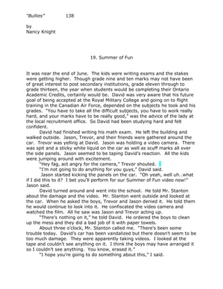 “Bullies”        138

by
Nancy Knight




                            19. Summer of Fun


It was near the end of June. The kids were writing exams and the stakes
were getting higher. Though grade nine and ten marks may not have been
of great interest to post secondary institutions, grade eleven through to
grade thirteen, the year when students would be completing their Ontario
Academic Credits, certainly would be. David was very aware that his future
goal of being accepted at the Royal Military College and going on to flight
training in the Canadian Air Force, depended on the subjects he took and his
grades. “You have to take all the difficult subjects, you have to work really
hard, and your marks have to be really good,” was the advice of the lady at
the local recruitment office. So David had been studying hard and felt
confident.
        David had finished writing his math exam. He left the building and
walked outside. Jason, Trevor, and their friends were gathered around the
car. Trevor was yelling at David. Jason was holding a video camera. There
was spit and a sticky white liquid on the car as well as scuff marks all over
the side panels. Jason seemed to be taping David’s reaction. All the kids
were jumping around with excitement.
        “Hey fag, act angry for the camera,” Trevor shouted.
        “I’m not going to do anything for you guys,” David said.
         Jason started kicking the panels on the car. “Oh yeah, well uh…what
if I did this to it? I bet you’ll perform for our Summer of Fun video now!”
Jason said.
        David turned around and went into the school. He told Mr. Stanton
about the damage and the video. Mr. Stanton went outside and looked at
the car. When he asked the boys, Trevor and Jason denied it. He told them
he would continue to look into it. He confiscated the video camera and
watched the film. All he saw was Jason and Trevor acting up.
        “There’s nothing on it,” he told David. He ordered the boys to clean
up the mess and they did a bad job of it with paper towels.
        About three o’clock, Mr. Stanton called me. “There’s been some
trouble today. David’s car has been vandalized but there doesn’t seem to be
too much damage. They were apparently taking videos. I looked at the
tape and couldn’t see anything on it. I think the boys may have arranged it
so I couldn’t see anything. You know, erased it.”
        “I hope you’re going to do something about this,” I said.
 
