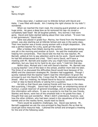 “Bullies”         14

by
Nancy Knight


       A few days later, I walked over to Kilbride School with David and
Katie. I was filled with doubt. Am I making the right choices for my kids? I
wondered.
       When we reached the main road, the crossing guard greeted us with a
huge smile. He gave a deep bow as he removed his cap—to reveal a
completely bald head! We all laughed politely. Any worries I had were
gone. David and Katie started talking about their new school. “It even has
a real gymnasium,” David said.
       Katie was placed in grade four. Marina, her friend from the Montessori
school, was also starting out at Kilbride School and was in the same class.
Their new teacher was a lovely young woman with a bright disposition. She
was a perfect teacher for a shy, quiet girl like Katie.
       After a holiday from Ritalin during the summer, David started taking
one pill in the morning and another at lunch. He said the medication was
helping him concentrate. Then David told me that his new teacher, Mr.
Barnett, yelled at him to pay attention and to do his work. David said that
he had felt embarrassed and cried. “Don’t worry David, we’ll have a
meeting with Mr. Barnett and explain why you might have trouble paying
attention, but you have to try hard to do your work,” I told him that day.
       Within days, Michael and I met with David’s teacher. Mr. Barnett was
a young teacher—one of the best in the school, another mom told me later.
The three of us discussed the difficulties David would have because of his
ADHD and the classroom strategies Mr. Sanders had suggested. Though I
quickly realized that the teacher hadn’t read the information I’d given the
principal to put into David’s file, I knew that Mr. Barnett understood what lay
ahead. After our meeting, he helped David to focus by casually mentioning
a fact or idea to David directly or asking him a question.
       He told us that David was making friends with two boys in the class.
Not surprising, I thought. David had a bright mind, an entertaining sense of
humour, a great reservoir of general knowledge, and an eagerness to share
this information with others. It was no surprise to me that his new friends,
Stanley and Aaron, were two of the smartest kids in his grade five class. I
thought that was just wonderful. What I didn’t understand, however, was
how the other children, who had been raised in the casualness of the small
hamlet and on the nearby farms, would react to David.
       There would be academic challenges, too. David was behind. Mr.
Barnett suggested we ask the vice-principal to flag David’s file so that he
could get extra resource help. I phoned the school and arranged a meeting
for the end of the following week.
 