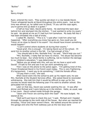 “Bullies”         140

by
Nancy Knight


Ryan, entered the room. They quickly sat down in a row beside David.
Trevor whispered taunts at David throughout the entire exam. Just as the
time was almost up, he called over to David, “If you call the cops again,
you’re gonna end up dead in a gutter.”
       A half an hour later, David came home. He slammed the back door
behind him and stomped into the kitchen. “I just wanted to write my exam,”
he said. He glared at me as if I had hurt him somehow. My body felt like it
had been threaded into a ball of knots.
       I called Mr. Stanton. “This is it,” I said after I told him what had
happened. “After everything you know has gone on, how could you let
Trevor sit so close to David in his exam? You should have known something
would happen!”
        “I can’t control where students sit during their exams.”
       “Good grief, this is enough. I’m taking David out of the school. I’ll
send him to another school in the fall. I’ve had enough of this.”
        “You should talk to Mrs. Rochelle first,” he said. “She’ll help you out.”
       “Mrs. Rochelle, I really feel we have no choice. The abuse has become
too much to bear. Our whole family is suffering, not to mention the damage
to our children’s education,” I was determined.
       “Before you go ahead with this, will you let me have a word with
David? I’ll talk to him and see if we can work something out.”
       Then I was on the phone to the police again. “I’m getting tired of this.
Trevor threatened David in his French exam today. This is very frightening.
It’s harassment. I want you to do something,” I told the female officer.
       “I’ll pay them a visit,” she said.
       When David went into the school to pick up his report card, he saw
Mrs. Rochelle at the Student Services office. She asked David to reconsider
withdrawing. She told him that it would be difficult to sign up for the
courses he would need the following year if he went to another school. She
persuaded him to stay.
       Later on that day, David was outside washing the car. It was after
dinner and Michael and I were tidying up in the kitchen. Katie, as usual, was
in her room. David rushed inside through the garage.
       “Jason and Trevor are coming down the road!” His eyes bulged. He
stared at me.
       “Well we’ll just have to check this out,” I said. Michael and I headed
through the garage to the north side of the house. But when we reached the
driveway, Trevor and Jason weren’t there. We walked around the corner of
the garage and onto the front walkway just as the two boys were
 