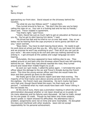 “Bullies”         141

by
Nancy Knight


approaching our front door. David stayed on the driveway behind the
Cavalier.
       “So what do you two fellows want?” I asked them.
       They turned around to face us. “We don’t like the way you’ve been
calling the cops on us. Your son is a fucking tool and he has no friends,”
Jason said. Trevor nodded in agreement.
       “Yea that’s right,” said Trevor.
       “Listen, David has just as much right to get an education at Pearson as
you do. You’ve got to start leaving him alone,” I said.
       “He drives too fast and he tried to run us over last week. Yea, so we
better not be hearing from the cops anymore or we’re gonna call them on
you,” Jason warned.
       “Boys listen. You have to start leaving David alone. He needs to get
his work done at school just like you do. Why don’t you just leave him alone
and we promise he won’t say anything to you? Then all of you can just do
your work.” We were trying to be civil and calm but nothing seemed to be
sinking in. I got annoyed at the useless and vulgar language we were
hearing.
       Fortunately, the boys appeared to have nothing else to say. They
walked around us and back onto the driveway where David was still standing
behind the car. When they had almost reached the road, they turned
around and raised their middle fingers to us all.
       As soon as I got inside, I called the police again. I reminded the same
officer about the damage to the car and Trevor’s threats during the French
exam. This time the young woman officer said that she would make the
boys and their parents go down to the station.
       We finally got to look at David’s report card later that evening. The
majority of his final marks were above seventy percent and some were into
the eighties. His French mark was interesting. His term marks had been
very high and, though David failed the exam, his final mark was 72.5
percent. I wondered what my mark would have been with Trevor sitting in
the row beside me.
       At the end of June, there was a promotion meeting in which the school
administration discussed whether or not Jason should go on to grade 12.
His many absences and his failures were discussed. He had no math, except
for his one grade 10 credit. Though he had taken only three subjects,
Jason’s grade 11 report showed his difficulties: His attendance was a
problem; assignments were not on time and were incomplete. He disrupted
the class and interfered with other students. Jason did not accept
responsibility for his personal achievement.
 