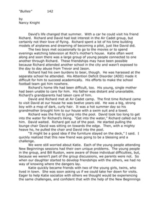 “Bullies”         142

by
Nancy Knight


       David’s life changed that summer. With a car he could visit his friend
Richard. Richard and David had lost interest in the Air Cadet group, but
certainly not their love of flying. Richard spent a lot of his time building
models of airplanes and dreaming of becoming a pilot, just like David did.
       The two boys met occasionally to go to the movies or to spend
evenings watching television at Rich’s mother’s house. Katie often went
along and soon there was a large group of young people connected to one
another through Richard. These friendships may have been possible
because Richard attended another school in the city and wasn’t exposed to
the day to day abuse from Trevor and Jason.
       Richard had his own burdens to bear, though. He was harassed at the
separate school he attended. His Attention Deficit Disorder (ADD) made it
difficult for him to succeed academically. His efforts to make the school
football team got him nowhere.
       Richard’s home life had been difficult, too. His young, single mother
had been unable to care for him. His father was distant and unavailable.
Richard’s grandparents had taken care of him.
       David and Richard met at Air Cadet camp. The first time Richard came
to visit David at our house he was twelve years old. He was a big, strong
boy with a mop of dark, curly hair. It was a hot summer day so his
grandmother brought him to our house with a swim suit and a towel.
       Richard was the first to jump into the pool. David took too long to get
into the water for Richard’s liking. “Get into the water,” Richard called out to
him. David waited. Richard got out of the pool. He started pulling the
lounge chair David was sitting on towards the edge. Then, with a mighty
heave ho, he pulled the chair and David into the pool.
       “It might be a good idea if the furniture stayed on the deck,” I said. I
quickly realized that this new friend was going to be a blessing and a
challenge.
       We were still worried about Katie. Each of the young people attending
New Beginnings sessions had their own unique problems. The young people
in the group, and Bill Ruston, were aware of those individual difficulties, but,
because we weren’t part of the group discussions, we parents were not. So
when our daughter started to develop friendships with the others, we had no
way of knowing where the dangers lay.
       Katie quickly became friends with two of the young girls, twins, who
lived in town. She was soon asking us if we could take her down for visits.
Eager to help Katie socialize with others we thought would be experiencing
the same challenges, and confident that with the help of the New Beginnings
 